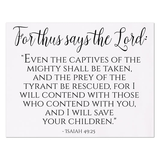 For thus says the Lord:  Even the captives of the mighty shall be taken and the prey of the tyrant be rescued, for I will contend with those who contend with you, and I will save your children - Isaiah 49 25